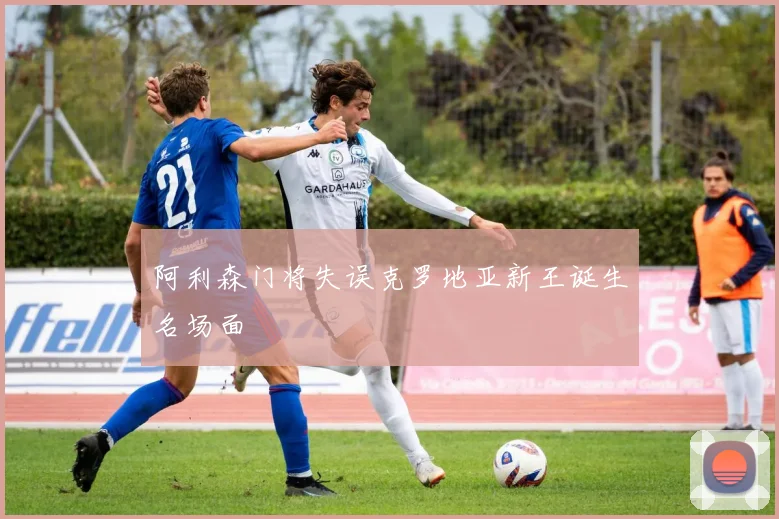 阿利森门将失误克罗地亚新王诞生名场面