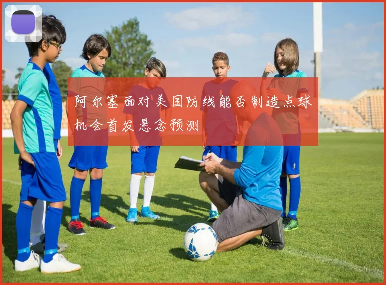 阿尔塞面对美国防线能否制造点球机会首发悬念预测