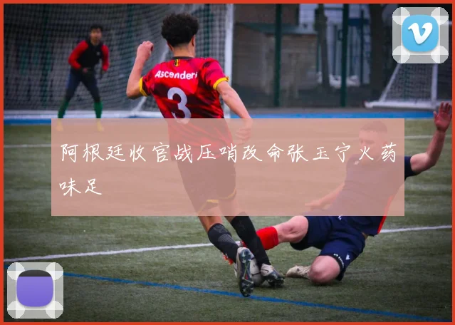 阿根廷收官战压哨改命张玉宁火药味足