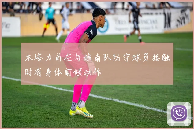 木塔力甫在与越南队防守球员接触时有身体前倾动作