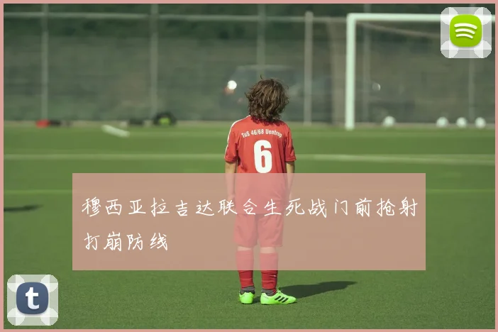 穆西亚拉吉达联合生死战门前抢射打崩防线