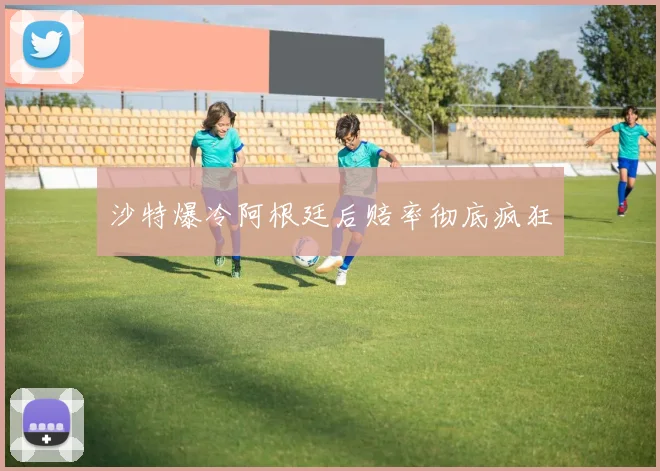 沙特爆冷阿根廷后赔率彻底疯狂