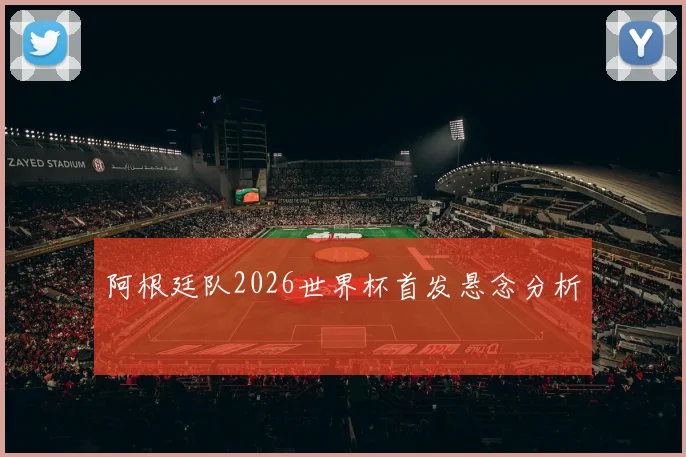 阿根廷队2026世界杯首发悬念分析