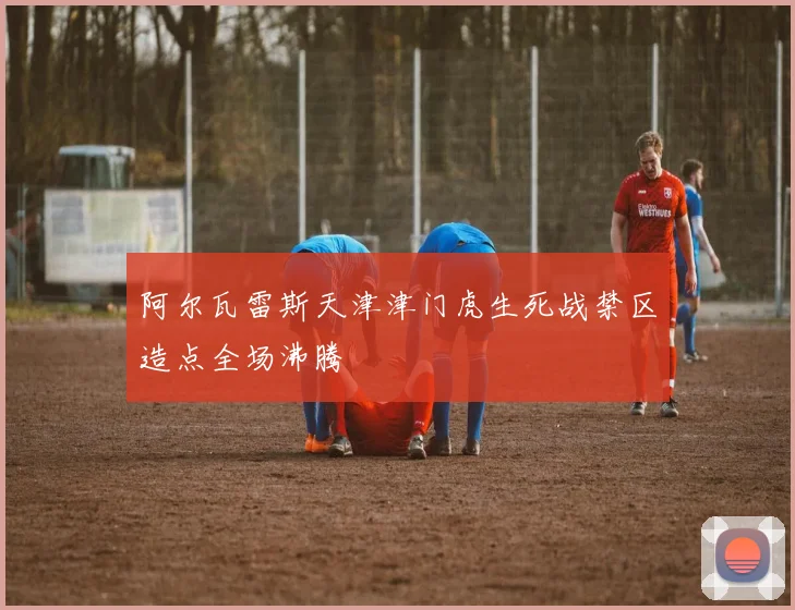阿尔瓦雷斯天津津门虎生死战禁区造点全场沸腾