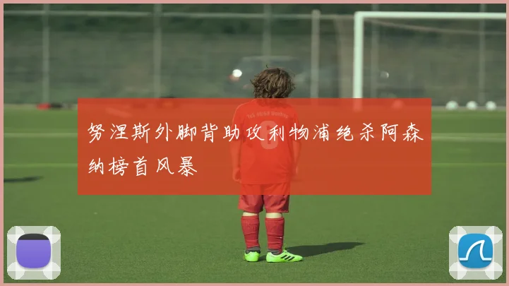 努涅斯外脚背助攻利物浦绝杀阿森纳榜首风暴