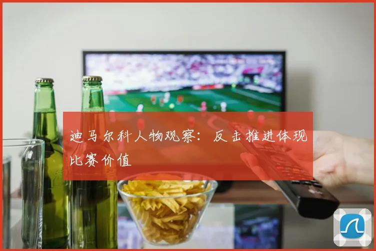 迪马尔科人物观察：反击推进体现比赛价值