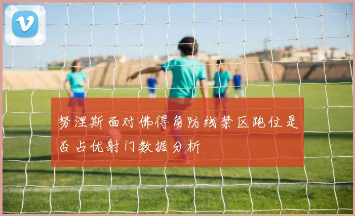 努涅斯面对佛得角防线禁区跑位是否占优射门数据分析