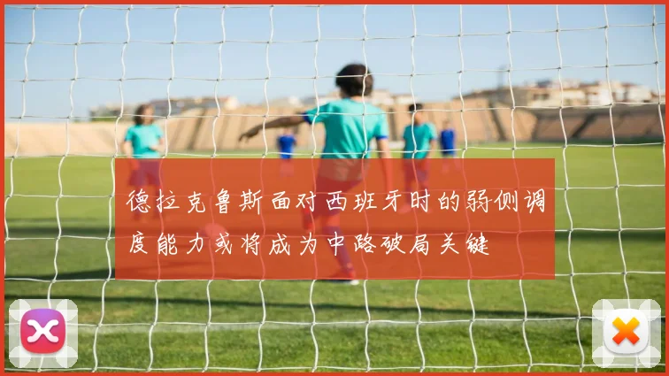 德拉克鲁斯面对西班牙时的弱侧调度能力或将成为中路破局关键