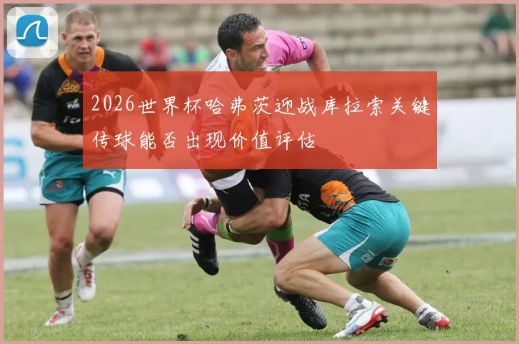 2026世界杯哈弗茨迎战库拉索关键传球能否出现价值评估