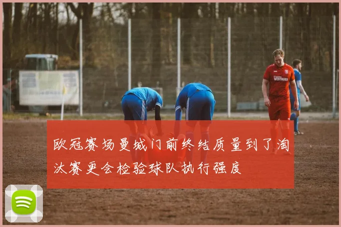 欧冠赛场曼城门前终结质量到了淘汰赛更会检验球队执行强度