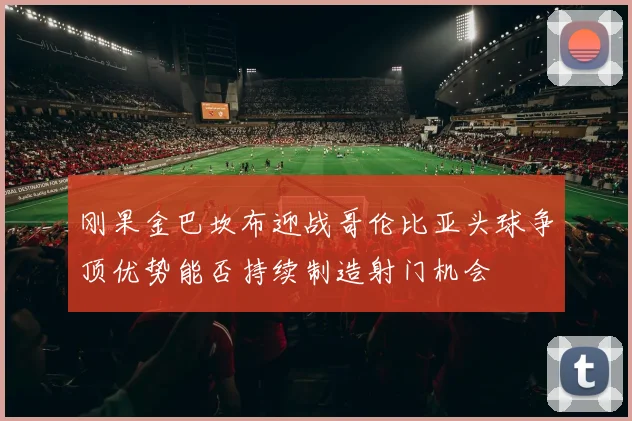 刚果金巴坎布迎战哥伦比亚头球争顶优势能否持续制造射门机会