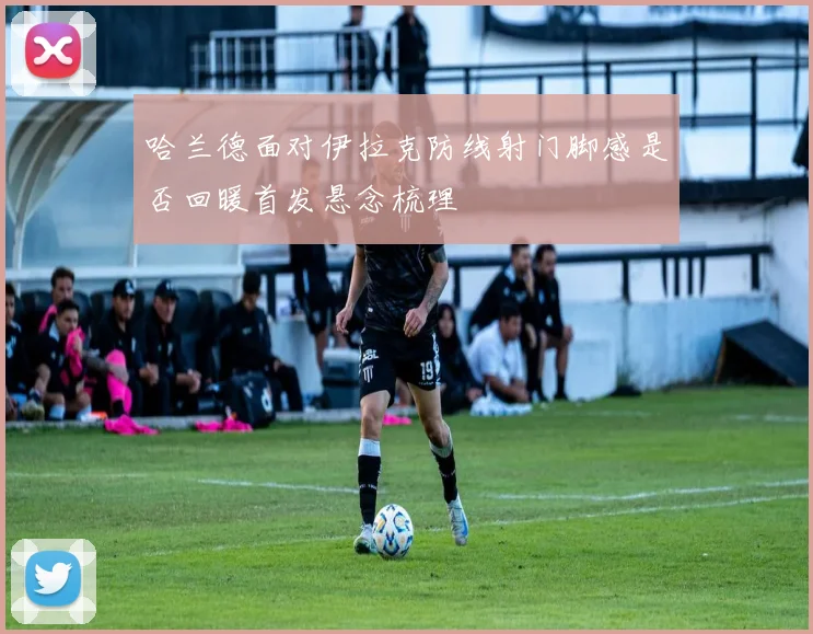 哈兰德面对伊拉克防线射门脚感是否回暖首发悬念梳理