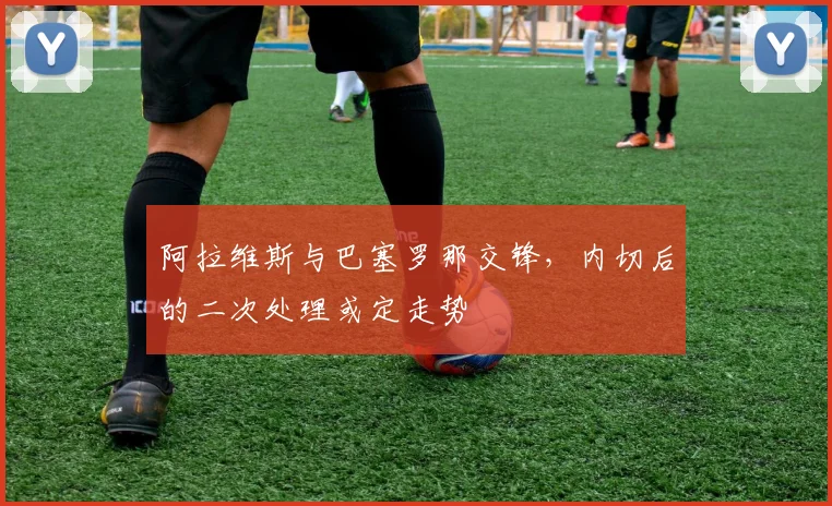 阿拉维斯与巴塞罗那交锋，内切后的二次处理或定走势