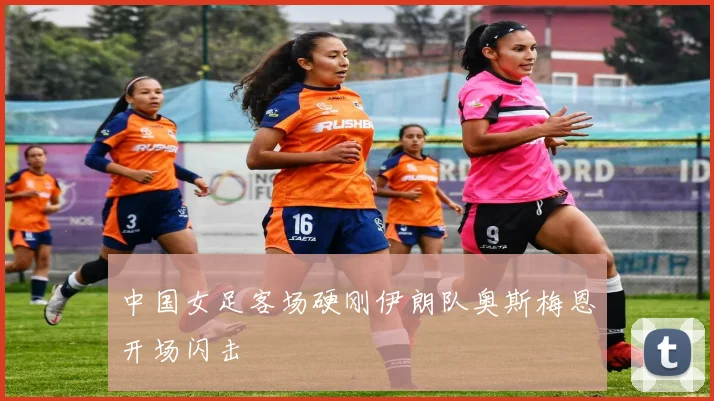 中国女足客场硬刚伊朗队奥斯梅恩开场闪击