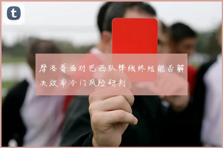 摩洛哥面对巴西队锋线终结能否解决效率冷门风险研判