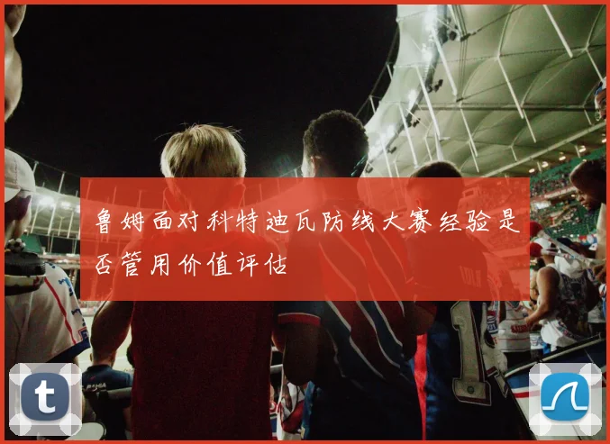 鲁姆面对科特迪瓦防线大赛经验是否管用价值评估