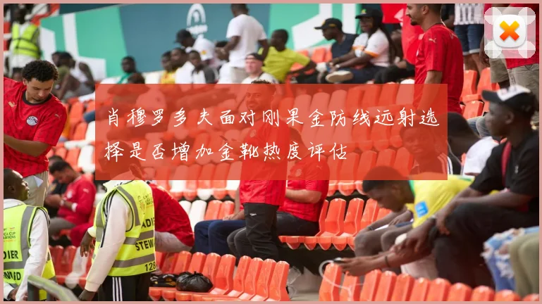 肖穆罗多夫面对刚果金防线远射选择是否增加金靴热度评估