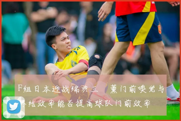 F组日本迎战瑞典三笘薰门前嗅觉与终结效率能否提高球队门前效率
