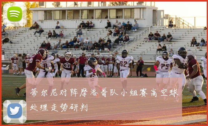 蒂尔尼对阵摩洛哥队小组赛高空球处理走势研判