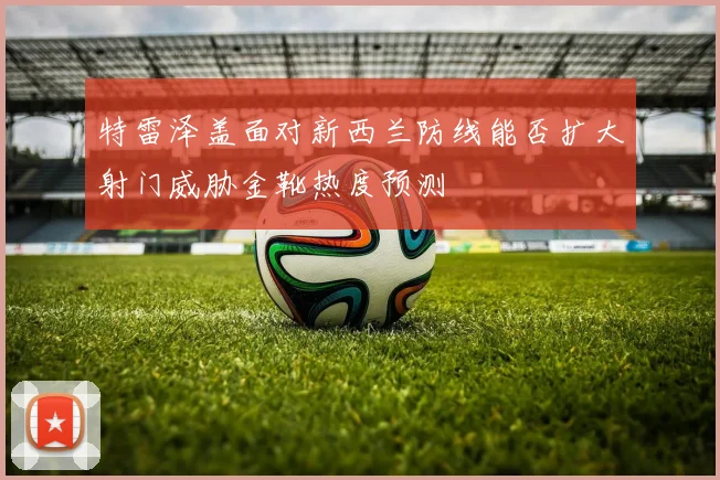 特雷泽盖面对新西兰防线能否扩大射门威胁金靴热度预测